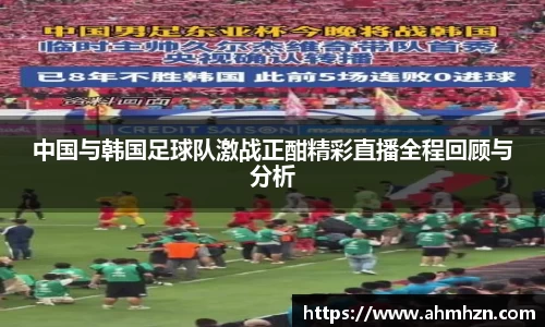 中国与韩国足球队激战正酣精彩直播全程回顾与分析